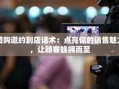 团购邀约到店话术：点亮你的销售魅力，让顾客蜂拥而至