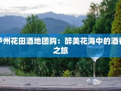 泸州花田酒地团购：醉美花海中的酒香之旅