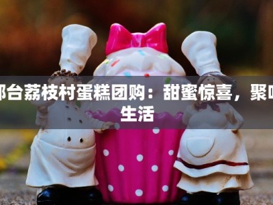 邢台荔枝村蛋糕团购：甜蜜惊喜，聚味生活