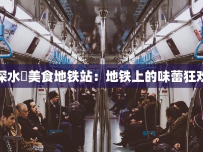 深水埗美食地铁站：地铁上的味蕾狂欢