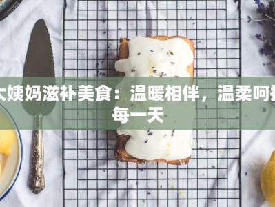 大姨妈滋补美食：温暖相伴，温柔呵护每一天