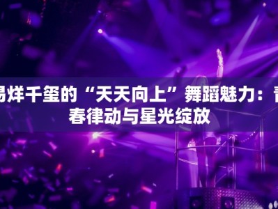 易烊千玺的“天天向上”舞蹈魅力：青春律动与星光绽放